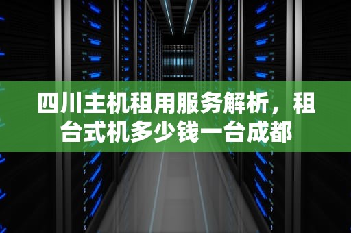 四川主机租用服务解析，租台式机多少钱一台成都