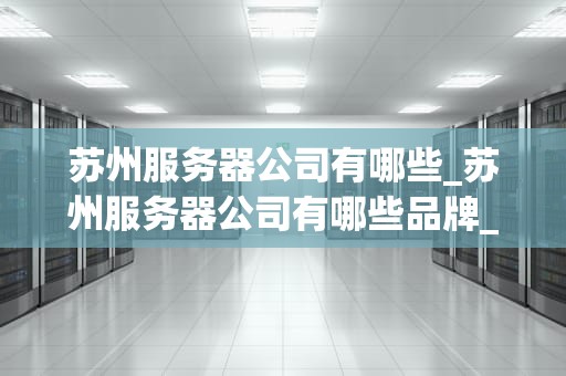 苏州服务器公司有哪些_苏州服务器公司有哪些品牌_苏州服务器公司概览