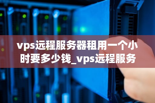 vps远程服务器租用一个小时要多少钱_vps远程服务器有什么作用_VPS远程服务器租用一个小时的费用分析