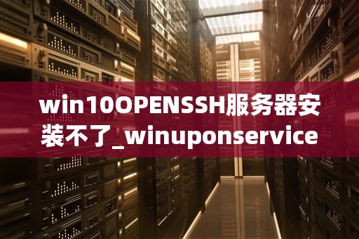 win10OPENSSH服务器安装不了_winuponservice服务怎么安装_Windows 10 OpenSSH服务器安装问题及解决方案