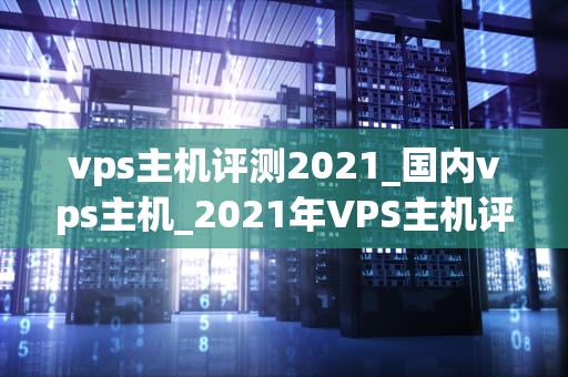 vps主机评测2021_国内vps主机_2021年VPS主机评测：全面解析与推荐