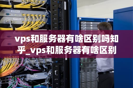 vps和服务器有啥区别吗知乎_vps和服务器有啥区别吗知乎文章_VPS与服务器的区别