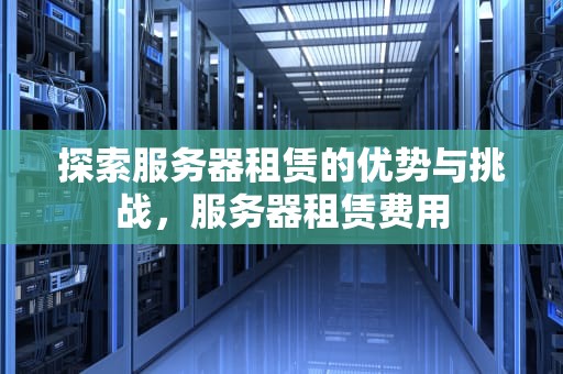 探索服务器租赁的优势与挑战，服务器租赁费用