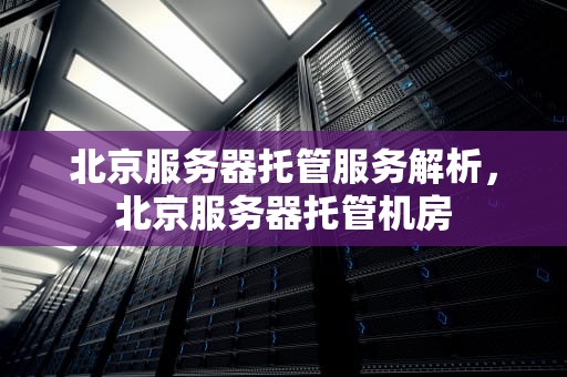 北京服务器托管服务解析，北京服务器托管机房