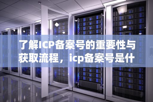 了解ICP备案号的重要性与获取流程，icp备案号是什么意思