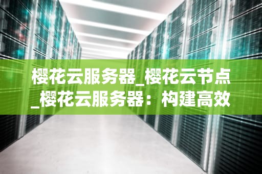 樱花云服务器_樱花云节点_樱花云服务器：构建高效、安全、可靠的云端解决方案