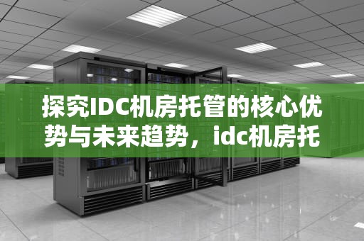 探究IDC机房托管的核心优势与未来趋势，idc机房托管费用