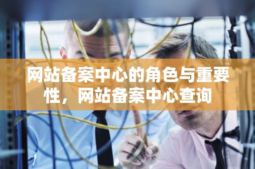 网站备案中心的角色与重要性，网站备案中心查询