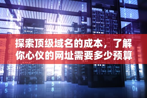 探索顶级域名的成本，了解你心仪的网址需要多少预算，顶级域名多少钱一年