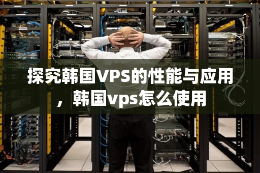 探究韩国VPS的性能与应用，韩国vps怎么使用