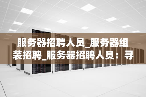 服务器招聘人员_服务器组装招聘_服务器招聘人员：寻找技术与创新的完美结合