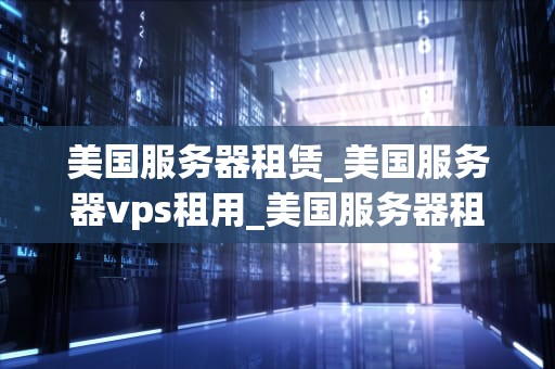 美国服务器租赁_美国服务器vps租用_美国服务器租赁：选择、优势与注意事项