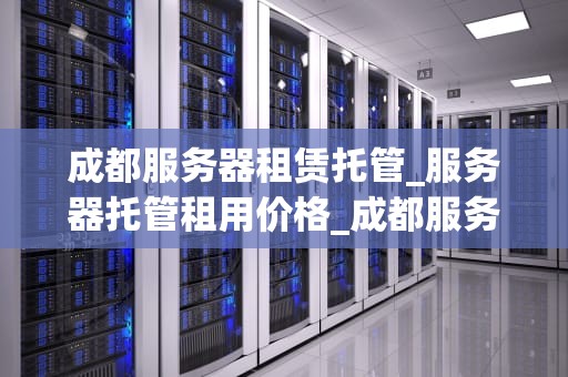 成都服务器租赁托管_服务器托管租用价格_成都服务器租赁托管服务全面解析