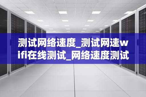 测试网络速度_测试网速wifi在线测试_网络速度测试的重要性及方法