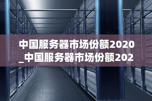 中国服务器市场份额2020_中国服务器市场份额2020年增长_中国服务器市场份额2020年回顾与展望