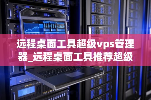 远程桌面工具超级vps管理器_远程桌面工具推荐超级vps管理器_超级VPS管理器——远程桌面工具的革新