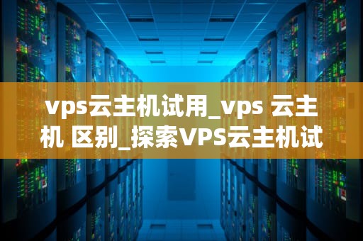 vps云主机试用_vps 云主机 区别_探索VPS云主机试用的无限可能