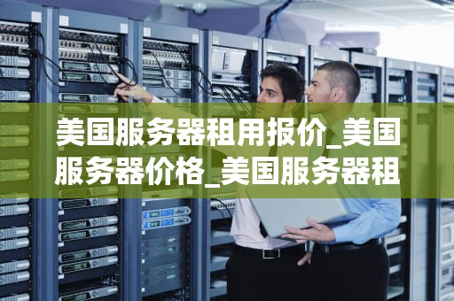 美国服务器租用报价_美国服务器价格_美国服务器租用报价及其影响因素