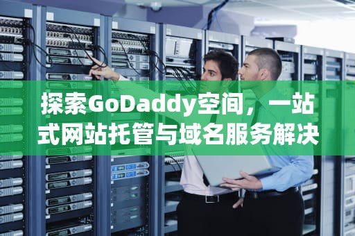 探索GoDaddy空间，一站式网站托管与域名服务解决方案，godaddy空间怎么样