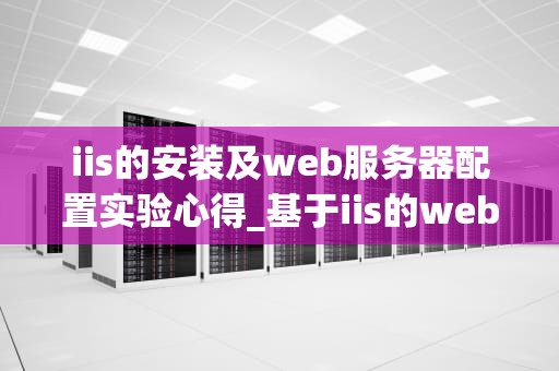 iis的安装及web服务器配置实验心得_基于iis的web服务器搭建_IIS的安装及Web服务器配置实验心得
