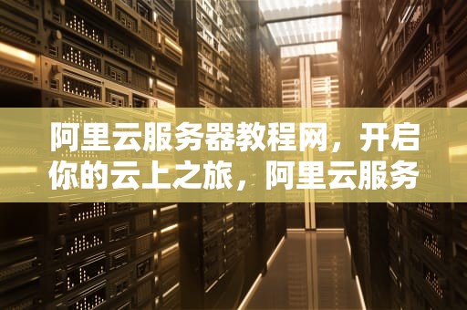 阿里云服务器教程网，开启你的云上之旅，阿里云服务器教程网页版