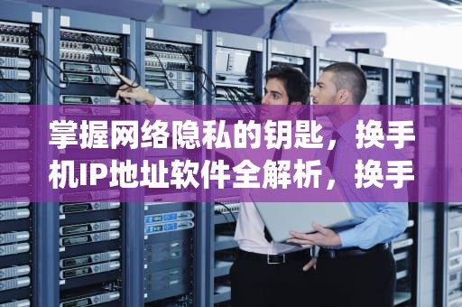 掌握网络隐私的钥匙，换手机IP地址软件全解析，换手机ip地址软件叫什么