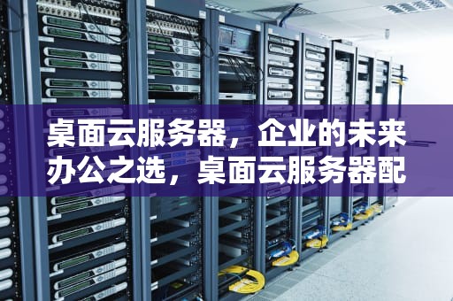 桌面云服务器，企业的未来办公之选，桌面云服务器配置