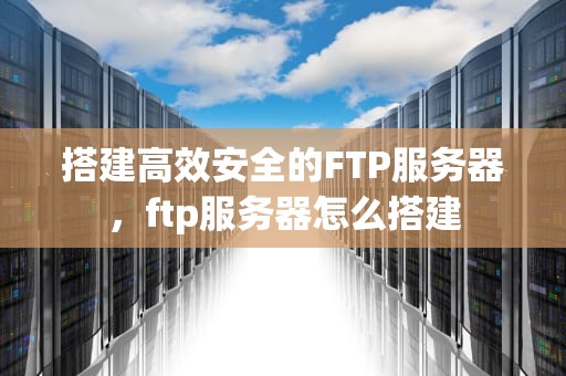 搭建高效安全的FTP服务器，ftp服务器怎么搭建