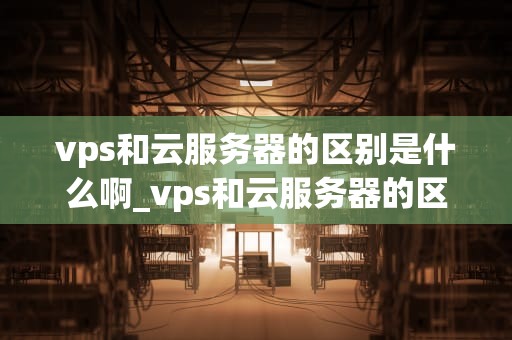 vps和云服务器的区别是什么啊_vps和云服务器的区别是什么啊英文_VPS与云服务器的区别