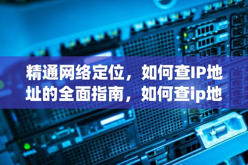 精通网络定位，如何查IP地址的全面指南，如何查ip地址