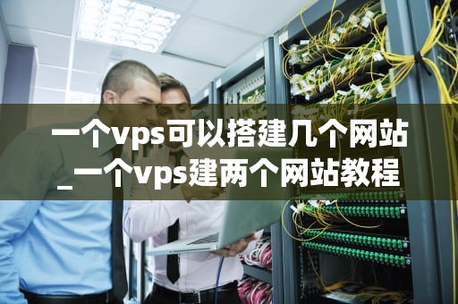 一个vps可以搭建几个网站_一个vps建两个网站教程_一个VPS可以搭建几个网站？