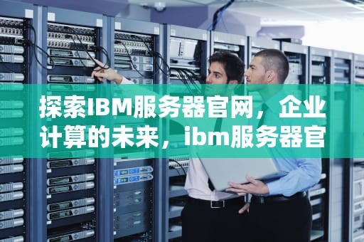 探索IBM服务器官网，企业计算的未来，ibm服务器官网首页