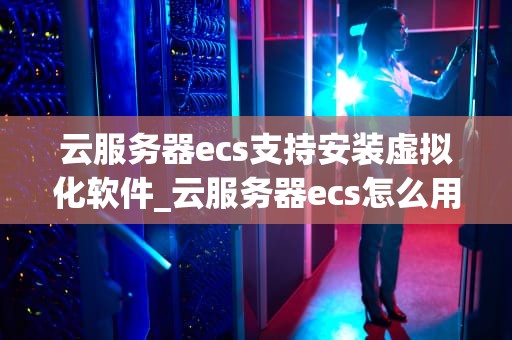 云服务器ecs支持安装虚拟化软件_云服务器ecs怎么用_云服务器ECS支持安装虚拟化软件的深度探讨