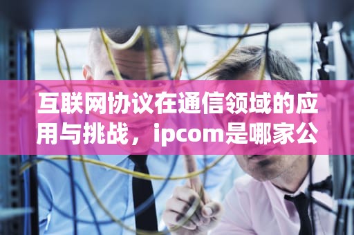 互联网协议在通信领域的应用与挑战，ipcom是哪家公司的