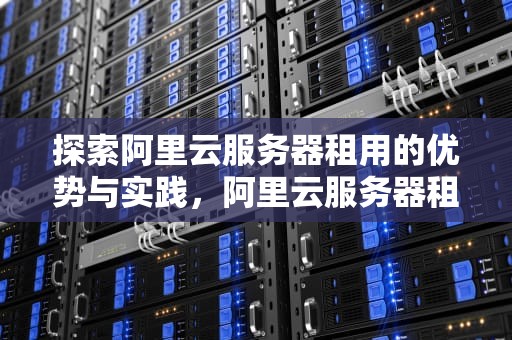 探索阿里云服务器租用的优势与实践，阿里云服务器租用费用