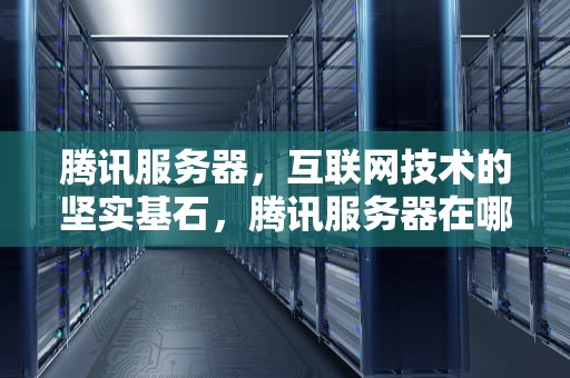 腾讯服务器，互联网技术的坚实基石，腾讯服务器在哪里