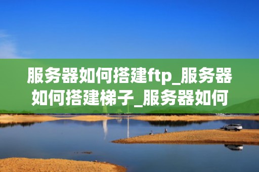 服务器如何搭建ftp_服务器如何搭建梯子_服务器如何搭建FTP