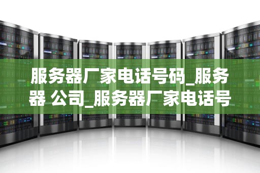 服务器厂家电话号码_服务器 公司_服务器厂家电话号码及其相关信息