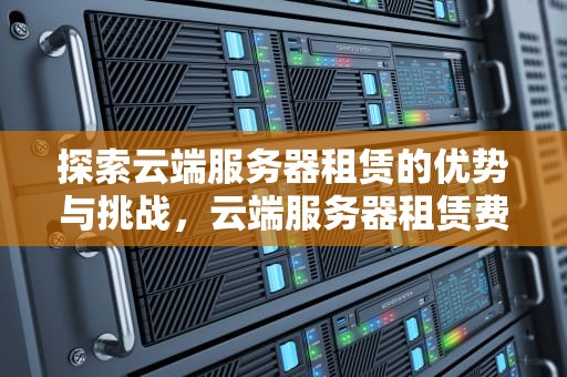 探索云端服务器租赁的优势与挑战，云端服务器租赁费