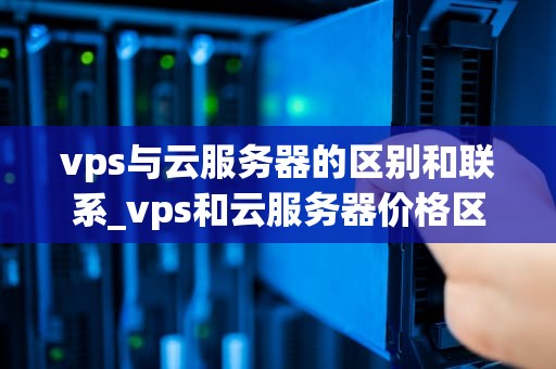 vps与云服务器的区别和联系_vps和云服务器价格区别_VPS与云服务器的区别和联系