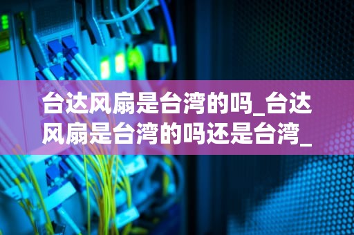 台达风扇是台湾的吗_台达风扇是台湾的吗还是台湾_台达风扇：台湾之光，全球之选