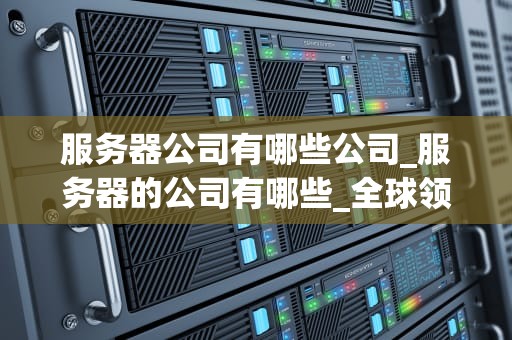 服务器公司有哪些公司_服务器的公司有哪些_全球领先的服务器公司及其业务概述