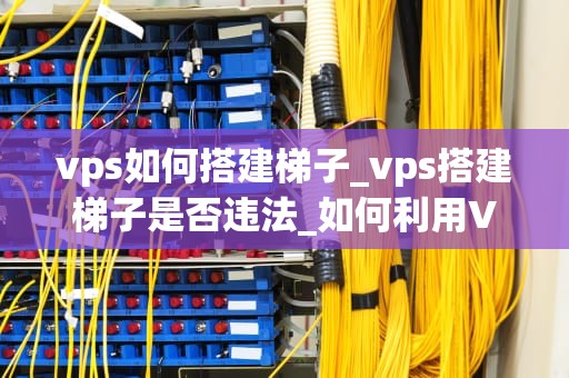 vps如何搭建梯子_vps搭建梯子是否违法_如何利用VPS搭建梯子