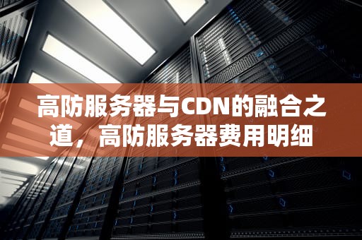 高防服务器与CDN的融合之道，高防服务器费用明细