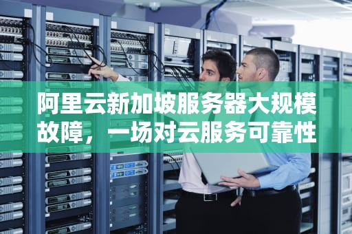 阿里云新加坡服务器大规模故障，一场对云服务可靠性的考验，阿里云新加坡服务器故障怎么解决