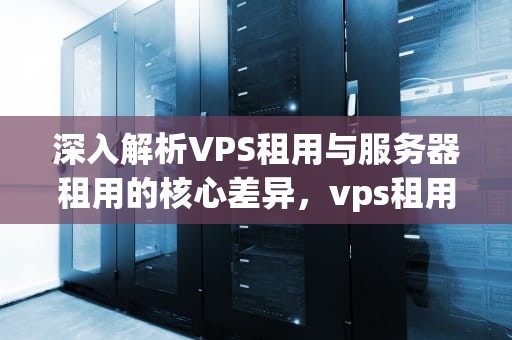 深入解析VPS租用与服务器租用的核心差异，vps租用与服务器租用的区别在哪里
