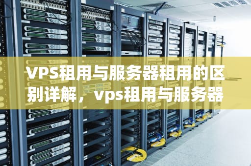 VPS租用与服务器租用的区别详解，vps租用与服务器租用的区别是什么呢