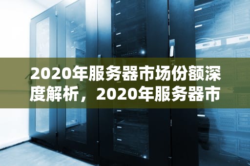 2020年服务器市场份额深度解析，2020年服务器市场份额下降