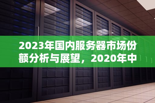 2023年国内服务器市场份额分析与展望，2020年中国服务器市场规模