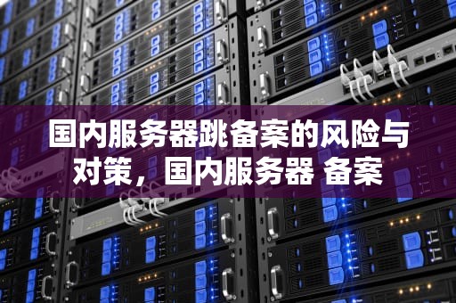 国内服务器跳备案的风险与对策，国内服务器 备案